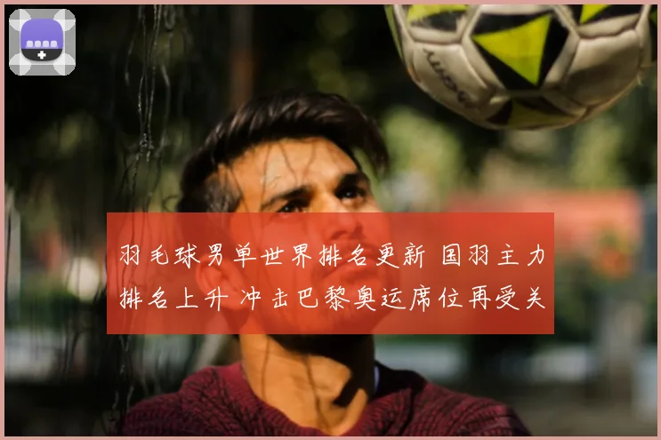 羽毛球男单世界排名更新 国羽主力排名上升 冲击巴黎奥运席位再受关注