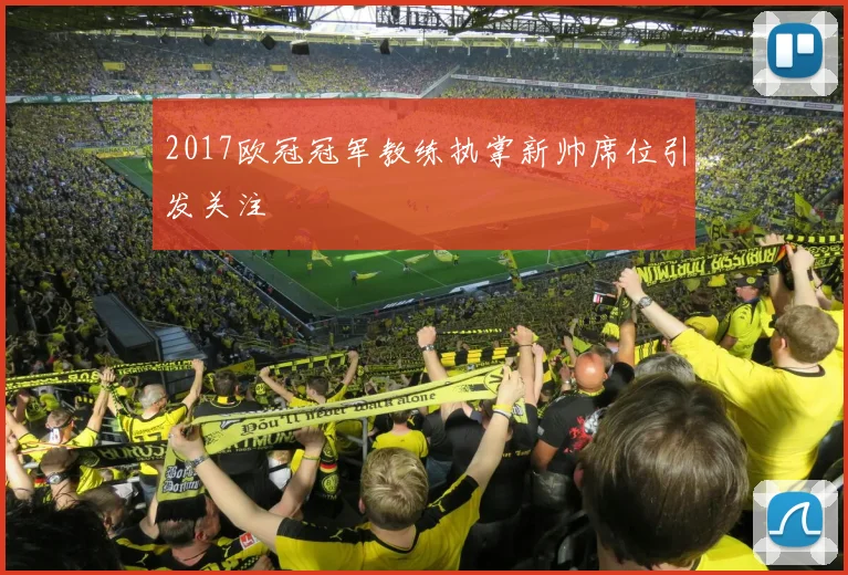 2017欧冠冠军教练执掌新帅席位引发关注