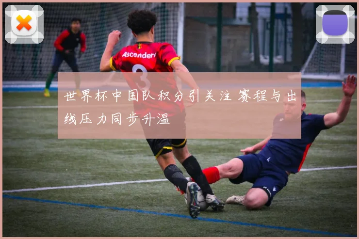 世界杯中国队积分引关注 赛程与出线压力同步升温