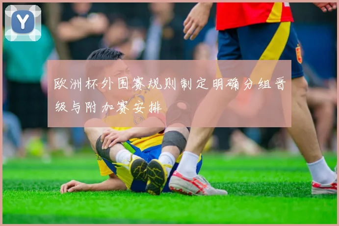 欧洲杯外围赛规则制定明确分组晋级与附加赛安排